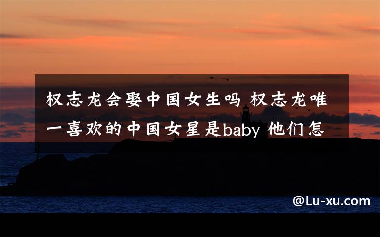 权志龙会娶中国女生吗 权志龙唯一喜欢的中国女星是baby 他们怎么认识的？