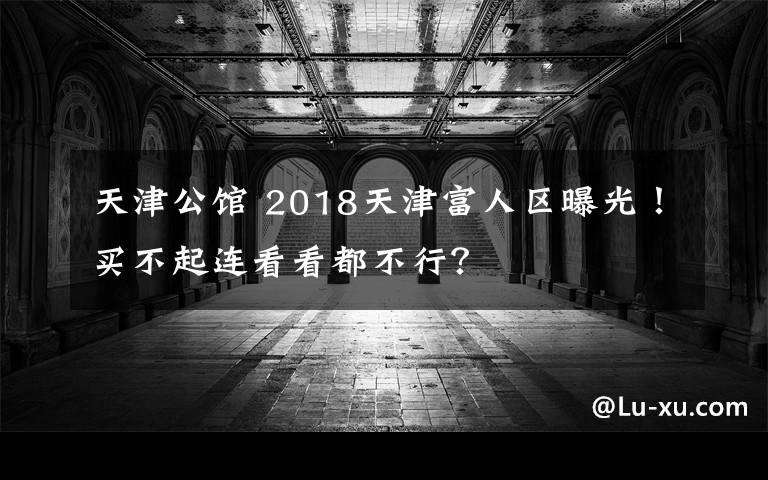 天津公馆 2018天津富人区曝光！买不起连看看都不行？