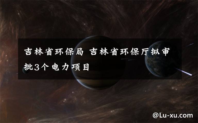 吉林省环保局 吉林省环保厅拟审批3个电力项目