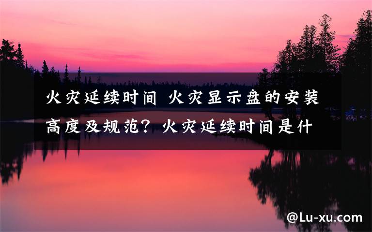 火灾延续时间 火灾显示盘的安装高度及规范？火灾延续时间是什么意思？