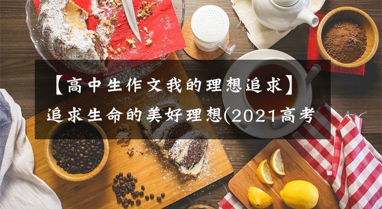 【高中生作文我的理想追求】追求生命的美好理想(2021高考作文全国乙卷)