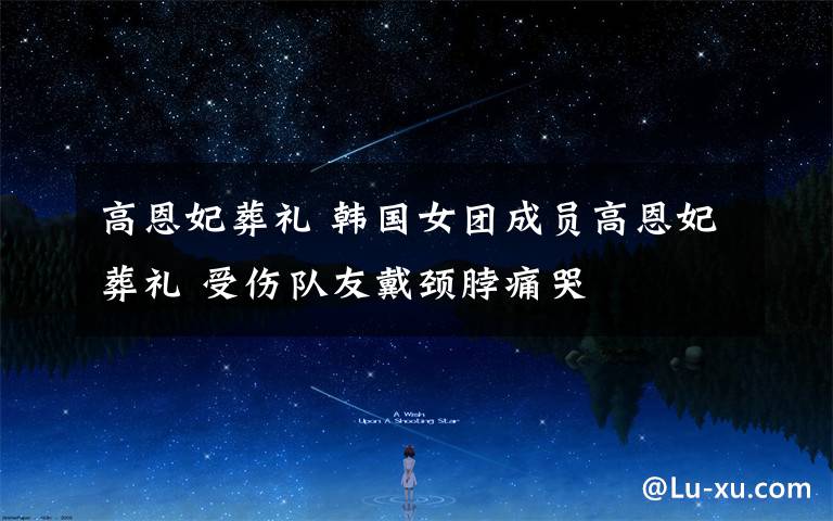 高恩妃葬礼 韩国女团成员高恩妃葬礼 受伤队友戴颈脖痛哭