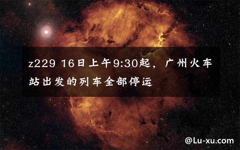 z229 16日上午9:30起，广州火车站出发的列车全部停运