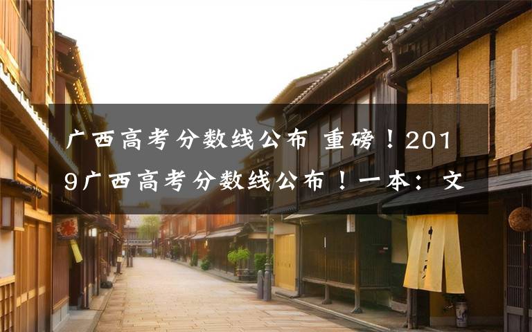 广西高考分数线公布 重磅！2019广西高考分数线公布！一本：文科521分 理科509分