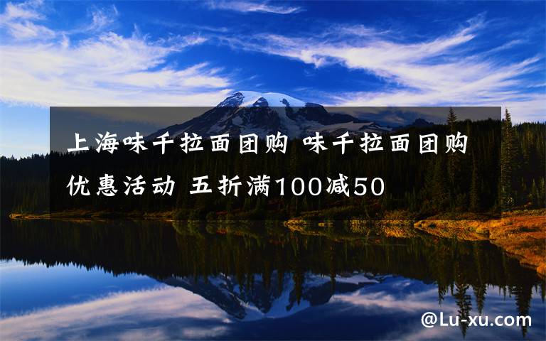 上海味千拉面团购 味千拉面团购优惠活动 五折满100减50