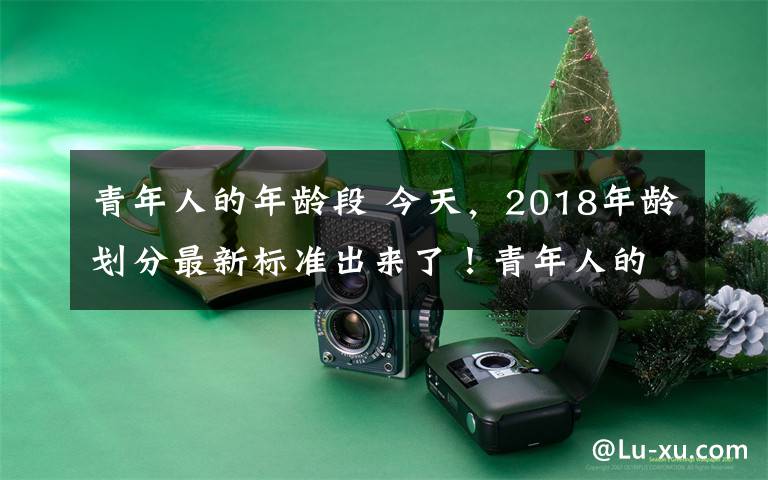 青年人的年龄段 今天，2018年龄划分最新标准出来了！青年人的界定原来从这个年龄段开始……