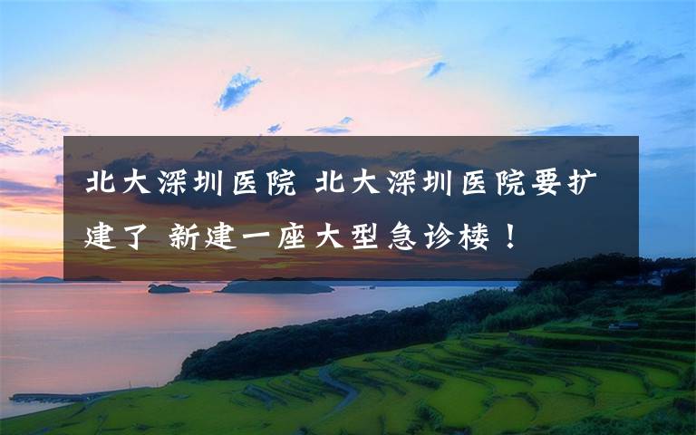 北大深圳医院 北大深圳医院要扩建了 新建一座大型急诊楼！