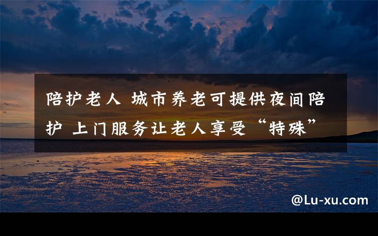 陪护老人 城市养老可提供夜间陪护 上门服务让老人享受“特殊”照顾