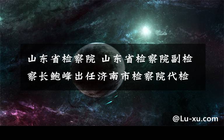 山东省检察院 山东省检察院副检察长鲍峰出任济南市检察院代检察长