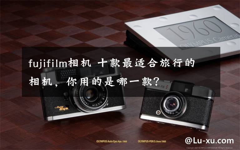 fujifilm相机 十款最适合旅行的相机，你用的是哪一款？