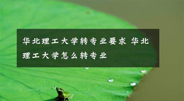 华北理工大学转专业要求 华北理工大学怎么转专业文章配图