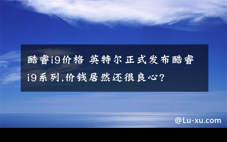 酷睿i9价格 英特尔正式发布酷睿i9系列,价钱居然还很良心?