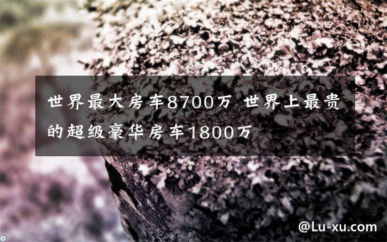 世界最大房车8700万 世界上最贵的超级豪华房车1800万