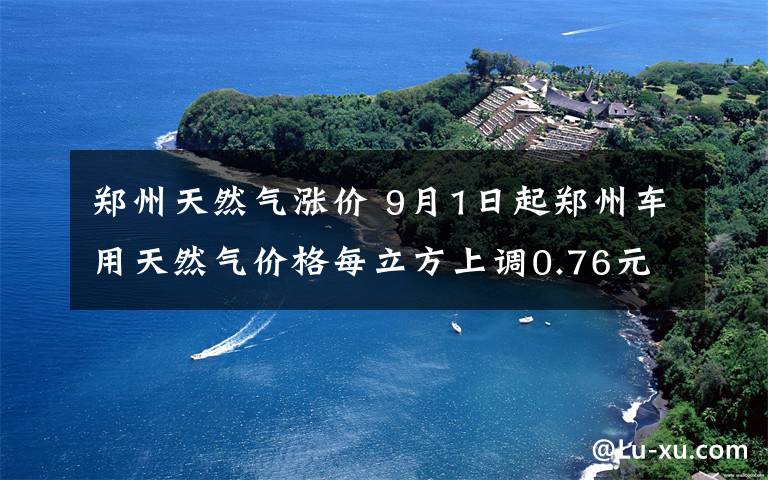 郑州天然气涨价 9月1日起郑州车用天然气价格每立方上调0.76元