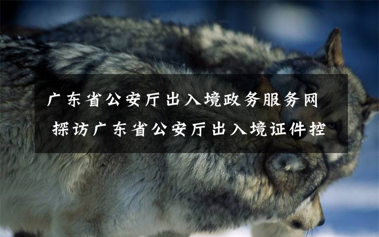 广东省公安厅出入境政务服务网 探访广东省公安厅出入境证件控制中心