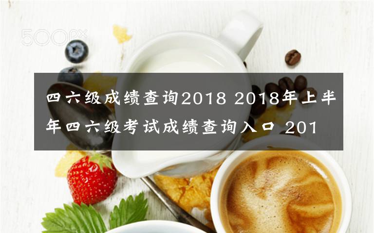 四六级成绩查询2018 2018年上半年四六级考试成绩查询入口 2018英语四六级成绩查询时间