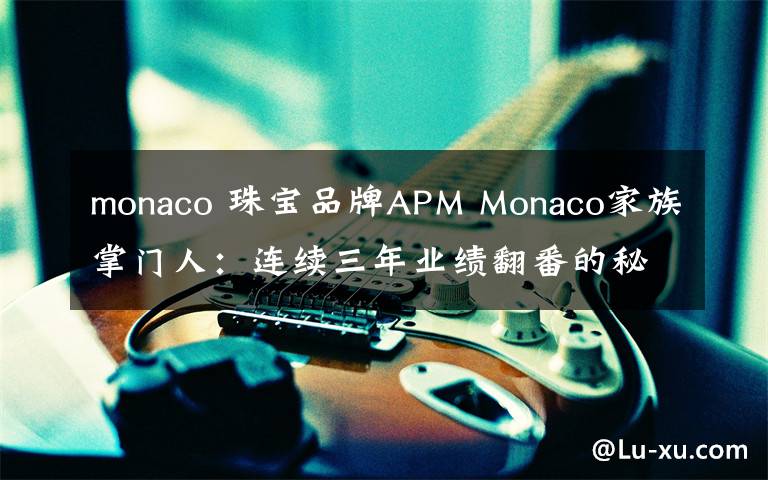 monaco 珠宝品牌APM Monaco家族掌门人：连续三年业绩翻番的秘密