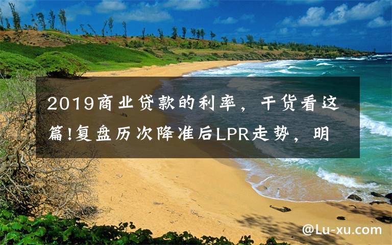 2019商业贷款的利率，干货看这篇!复盘历次降准后LPR走势，明日报价前瞻：一年期大概率不降