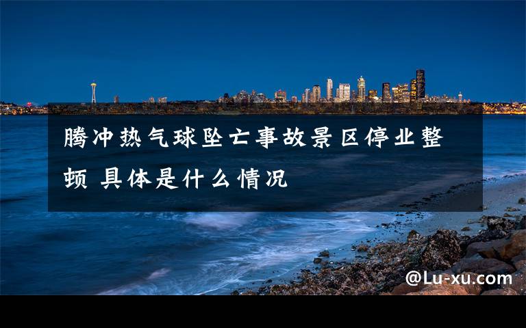 腾冲热气球坠亡事故景区停业整顿 具体是什么情况