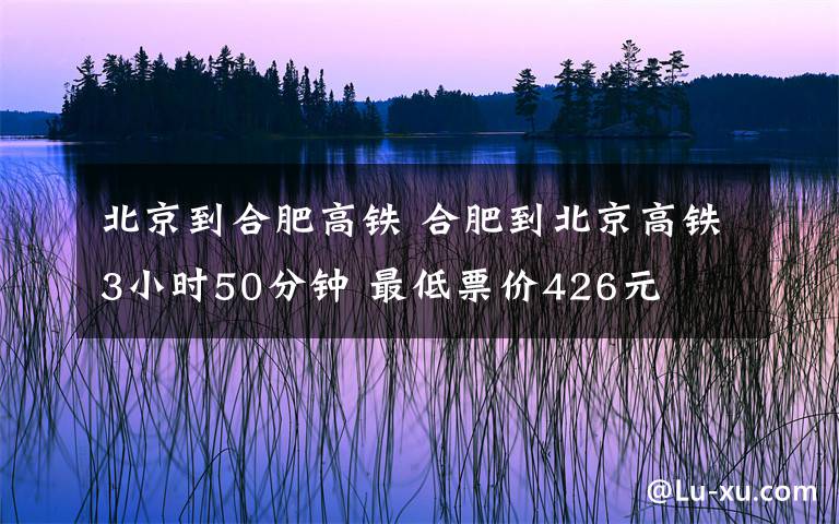 北京到合肥高铁 合肥到北京高铁3小时50分钟 最低票价426元