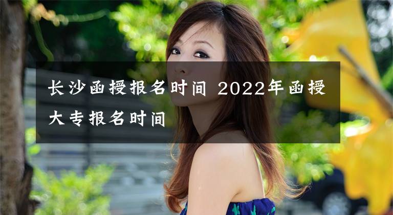 长沙函授报名时间 2022年函授大专报名时间