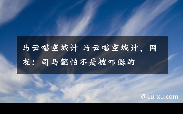 马云唱空城计 马云唱空城计，网友：司马懿怕不是被吓退的