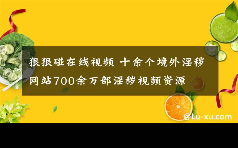 狠狠碰在线视频 十余个境外淫秽网站700余万部淫秽视频资源