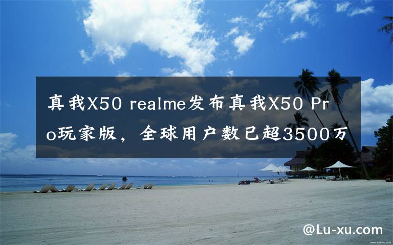 真我X50 realme发布真我X50 Pro玩家版，全球用户数已超3500万