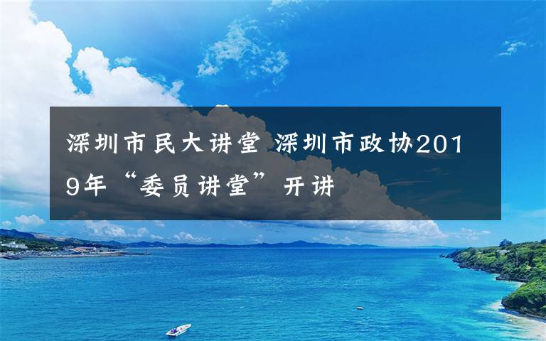 深圳市民大讲堂 深圳市政协2019年“委员讲堂”开讲