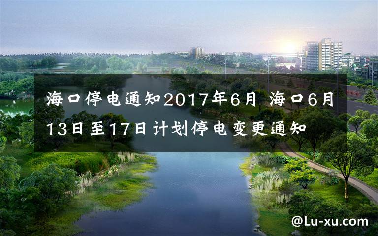 海口停电通知2017年6月 海口6月13日至17日计划停电变更通知