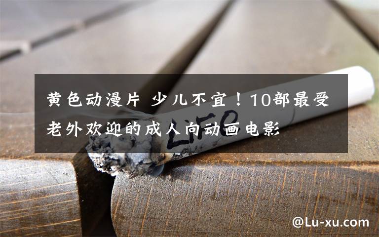 黄色动漫片 少儿不宜！10部最受老外欢迎的成人向动画电影