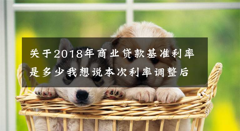 关于2018年商业贷款基准利率是多少我想说本次利率调整后，四大行利率最高3.35%，那么农商行最高是多少？