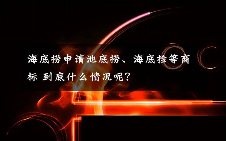 海底捞申请池底捞、海底捡等商标 到底什么情况呢？