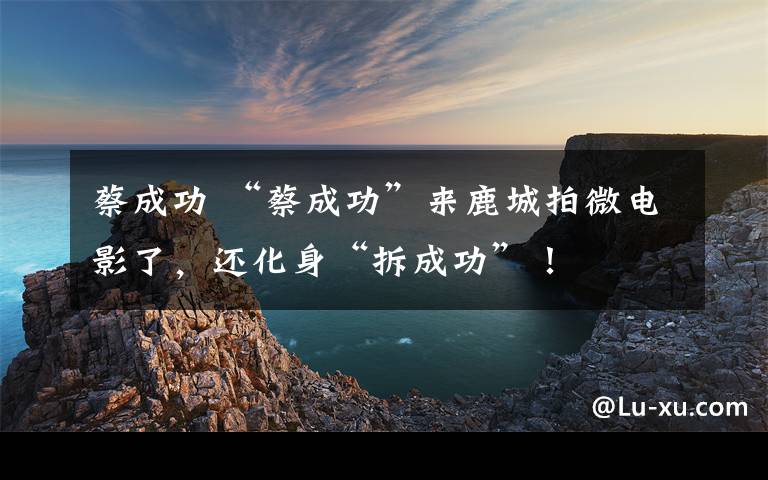 蔡成功 “蔡成功”来鹿城拍微电影了，还化身“拆成功”！