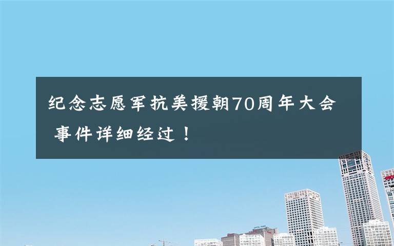 纪念志愿军抗美援朝70周年大会 事件详细经过！