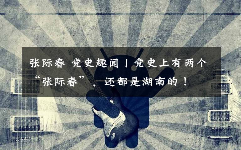 张际春 党史趣闻丨党史上有两个“张际春”，还都是湖南的！