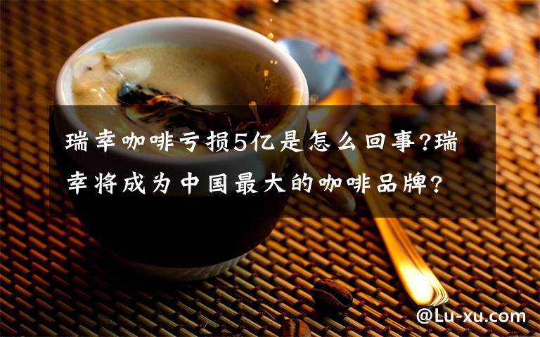 瑞幸咖啡亏损5亿是怎么回事?瑞幸将成为中国最大的咖啡品牌?