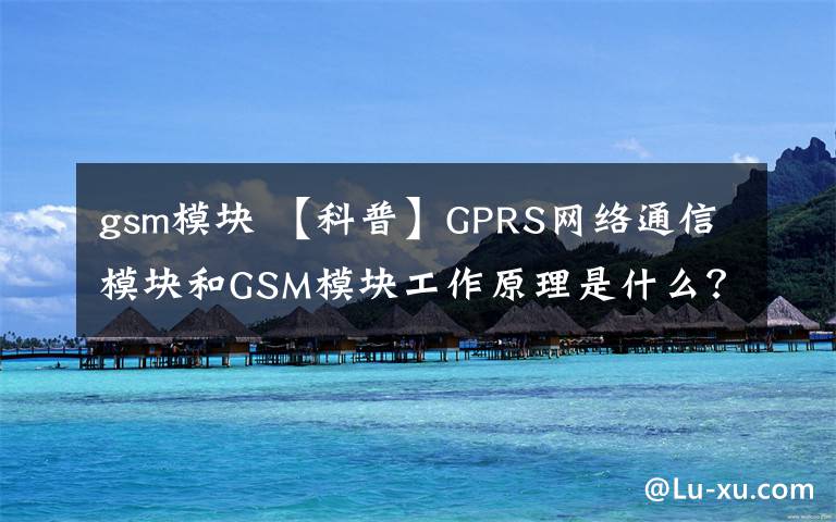 gsm模块 【科普】GPRS网络通信模块和GSM模块工作原理是什么？如何使用？