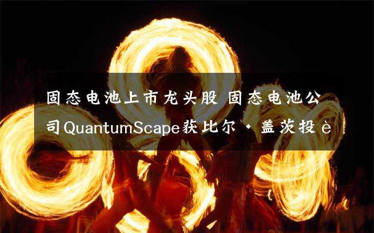 固态电池上市龙头股 固态电池公司QuantumScape获比尔·盖茨投资 拟借壳Kensington Capital上市文章配图