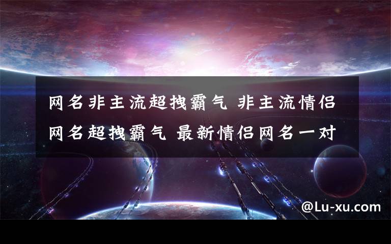 网名非主流超拽霸气 非主流情侣网名超拽霸气 最新情侣网名一对