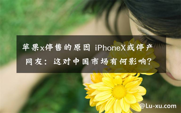 苹果x停售的原因 iPhoneX或停产 网友：这对中国市场有何影响？