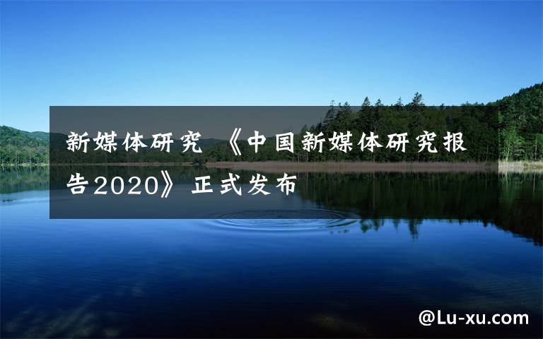 新媒体研究 《中国新媒体研究报告2020》正式发布