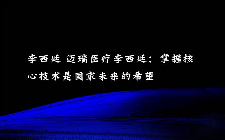 李西廷 迈瑞医疗李西廷：掌握核心技术是国家未来的希望