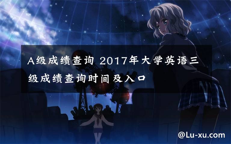 A级成绩查询 2017年大学英语三级成绩查询时间及入口