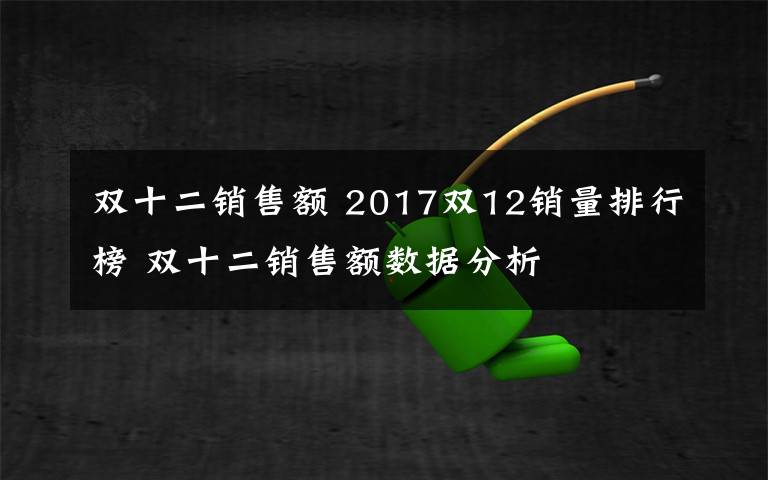 双十二销售额 2017双12销量排行榜 双十二销售额数据分析