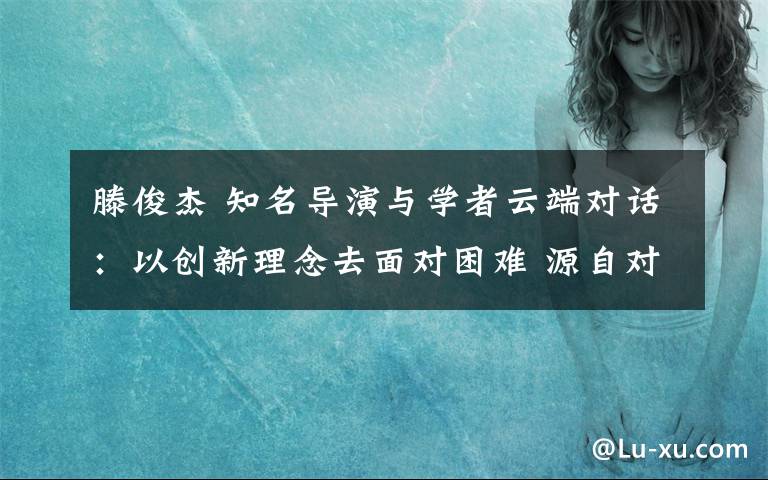 滕俊杰 知名导演与学者云端对话：以创新理念去面对困难 源自对顿悟的追求