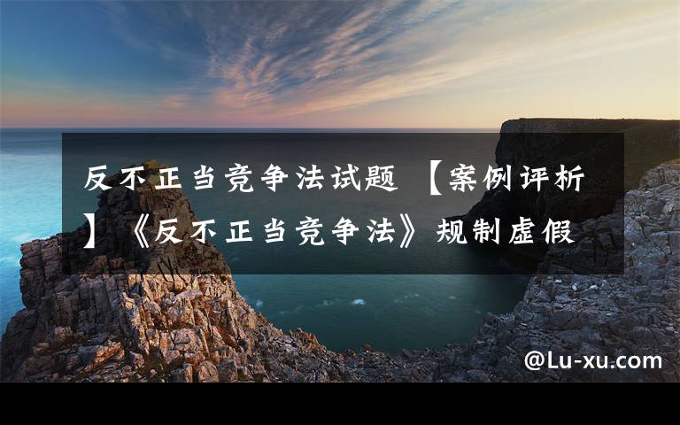 反不正当竞争法试题 【案例评析】《反不正当竞争法》规制虚假宣传行为的法律适用