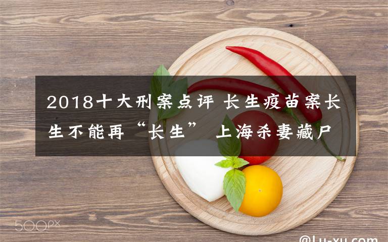 2018十大刑案点评 长生疫苗案长生不能再“长生” 上海杀妻藏尸案自首能否“免死”