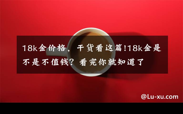 18k金价格，干货看这篇!18k金是不是不值钱？看完你就知道了文章配图