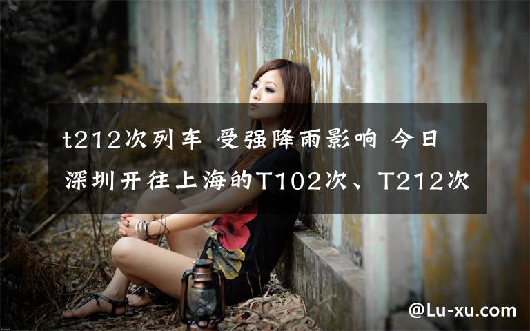 t212次列车 受强降雨影响 今日深圳开往上海的T102次、T212次列车停运